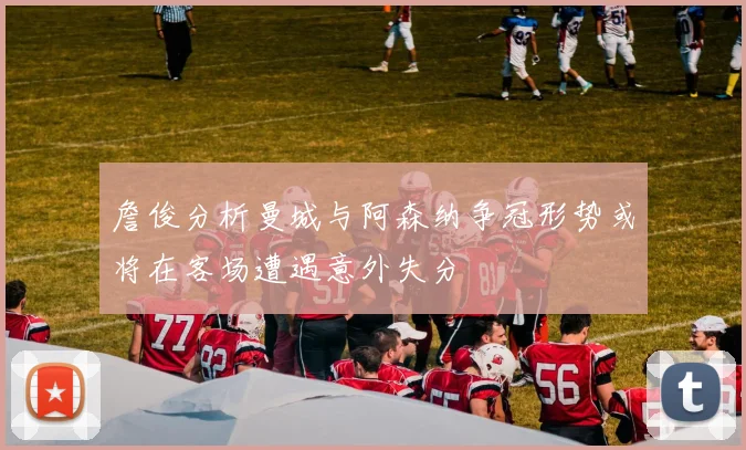 詹俊分析曼城与阿森纳争冠形势或将在客场遭遇意外失分