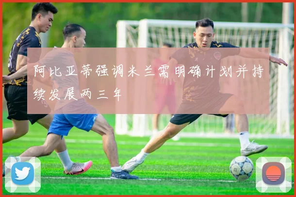 阿比亚蒂强调米兰需明确计划并持续发展两三年