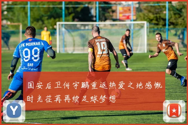国安后卫何宇鹏重返热爱之地感慨时光荏苒再续足球梦想