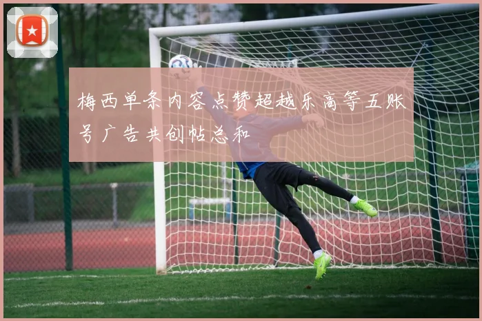 梅西单条内容点赞超越乐高等五账号广告共创帖总和