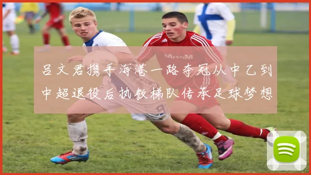 吕文君携手海港一路夺冠从中乙到中超退役后执教梯队传承足球梦想