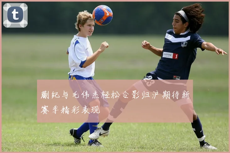 蒯纪与毛伟杰轻松合影归沪期待新赛季精彩表现