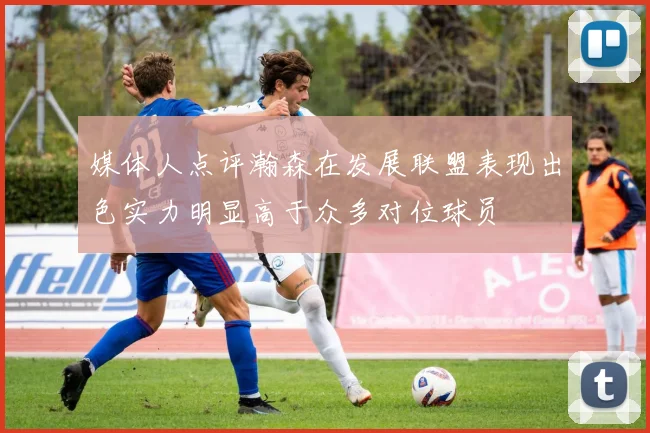 媒体人点评瀚森在发展联盟表现出色实力明显高于众多对位球员