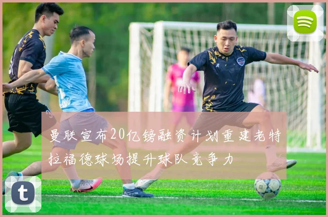 曼联宣布20亿镑融资计划重建老特拉福德球场提升球队竞争力