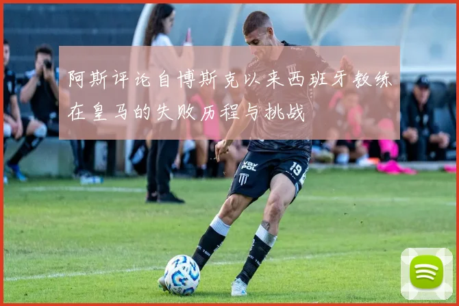 阿斯评论自博斯克以来西班牙教练在皇马的失败历程与挑战