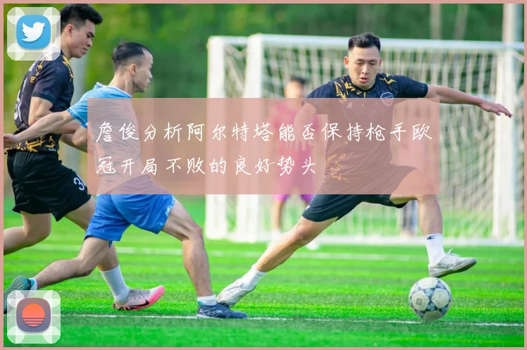 詹俊分析阿尔特塔能否保持枪手欧冠开局不败的良好势头