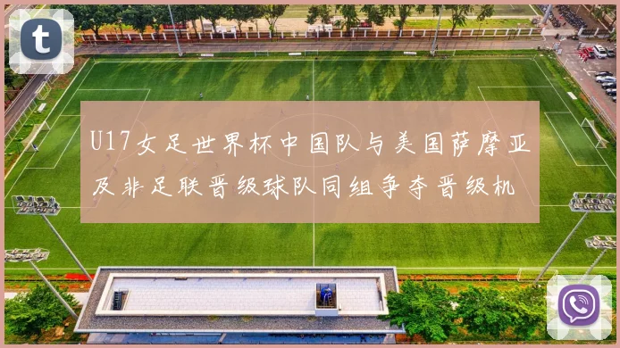 U17女足世界杯中国队与美国萨摩亚及非足联晋级球队同组争夺晋级机会
